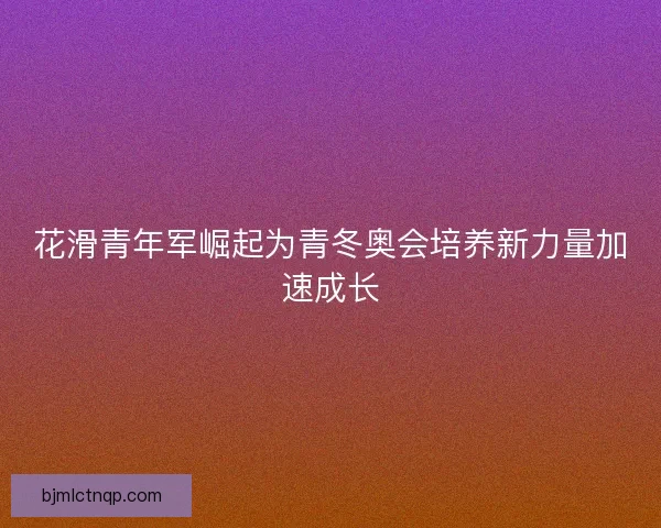 花滑青年军崛起为青冬奥会培养新力量加速成长