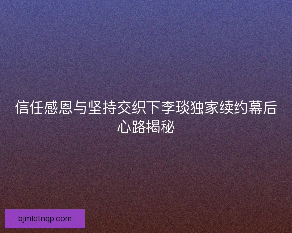 信任感恩与坚持交织下李琰独家续约幕后心路揭秘