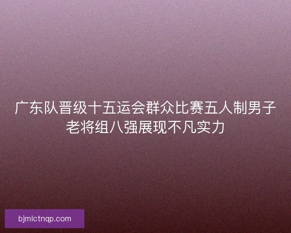 广东队晋级十五运会群众比赛五人制男子老将组八强展现不凡实力