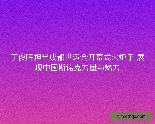 丁俊晖担当成都世运会开幕式火炬手 展现中国斯诺克力量与魅力