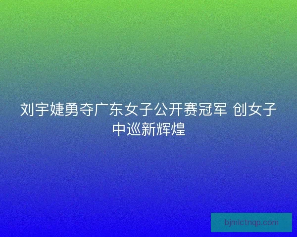 刘宇婕勇夺广东女子公开赛冠军 创女子中巡新辉煌