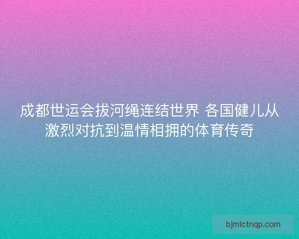成都世运会拔河绳连结世界 各国健儿从激烈对抗到温情相拥的体育传奇