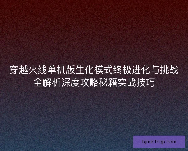 穿越火线单机版生化模式终极进化与挑战全解析深度攻略秘籍实战技巧
